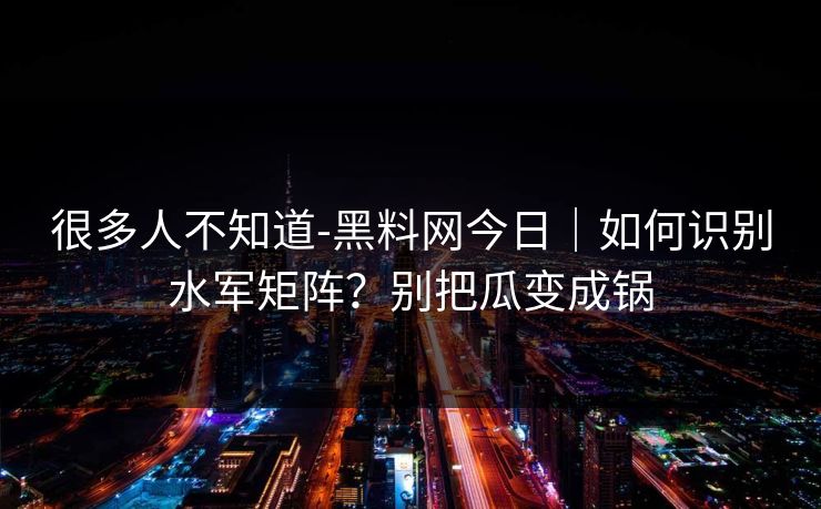 很多人不知道-黑料网今日｜如何识别水军矩阵？别把瓜变成锅